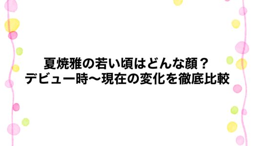 夏焼雅の若い頃はどんな顔？デビュー時～現在の変化を徹底比較