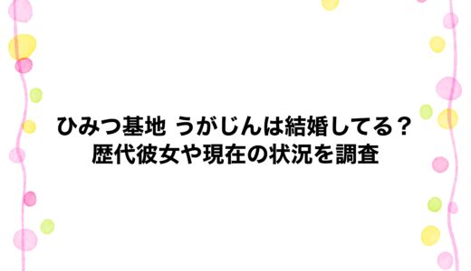 ひみつ基地 うがじんは結婚してる？歴代彼女や現在の状況を調査